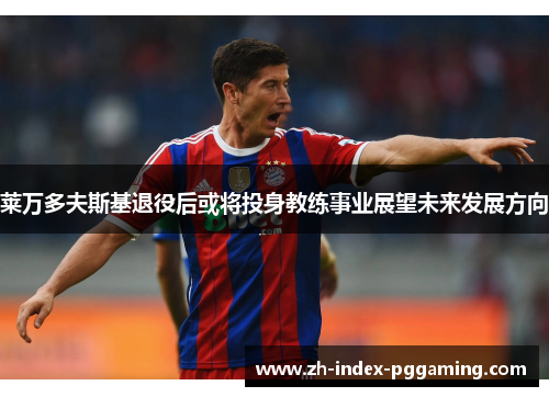 莱万多夫斯基退役后或将投身教练事业展望未来发展方向