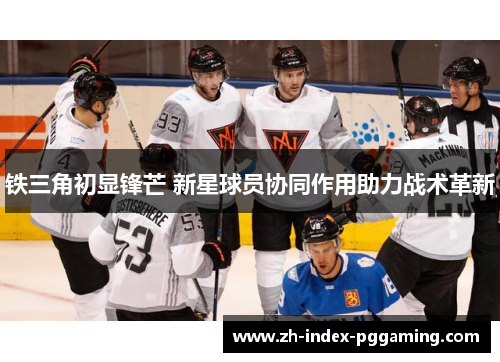 铁三角初显锋芒 新星球员协同作用助力战术革新
