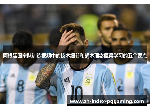 阿根廷国家队训练视频中的技术细节和战术理念值得学习的五个要点