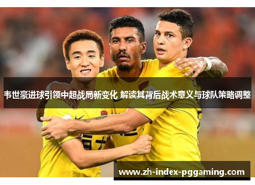 韦世豪进球引领中超战局新变化 解读其背后战术意义与球队策略调整