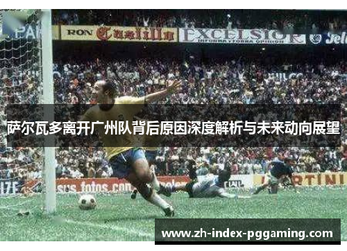 萨尔瓦多离开广州队背后原因深度解析与未来动向展望 萨尔瓦多离开广州队背后原因深度解析与未来动向展望