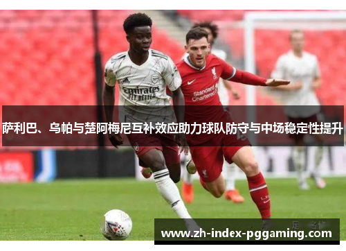 萨利巴、乌帕与楚阿梅尼互补效应助力球队防守与中场稳定性提升