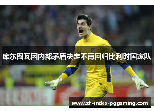 库尔图瓦因内部矛盾决定不再回归比利时国家队