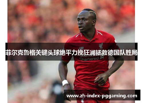 菲尔克鲁格关键头球绝平力挽狂澜拯救德国队胜局