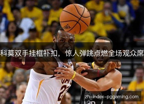 科莫双手挂框补扣,惊人弹跳点燃全场观众席 科莫双手挂框补扣,惊人弹跳点燃全场观众席