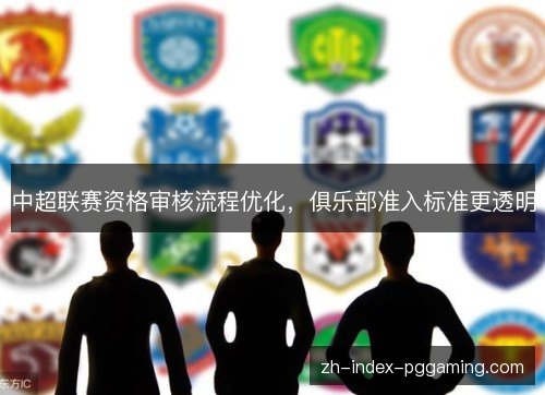 中超联赛资格审核流程优化,俱乐部准入标准更透明 中超联赛资格审核流程优化,俱乐部准入标准更透明